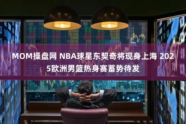MOM操盘网 NBA球星东契奇将现身上海 2025欧洲男篮热身赛蓄势待发
