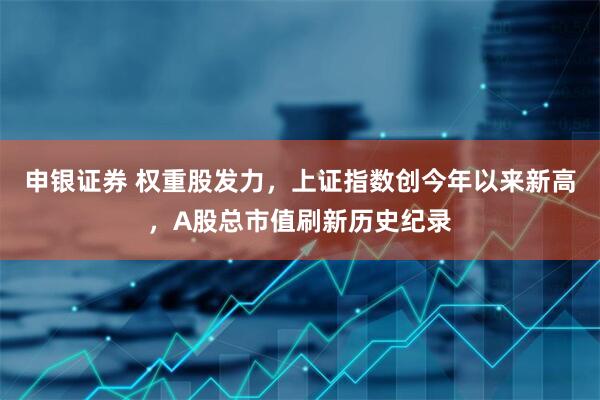申银证券 权重股发力，上证指数创今年以来新高，A股总市值刷新历史纪录