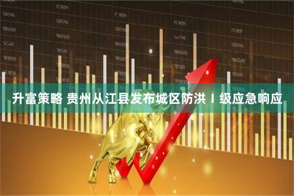 升富策略 贵州从江县发布城区防洪Ⅰ级应急响应
