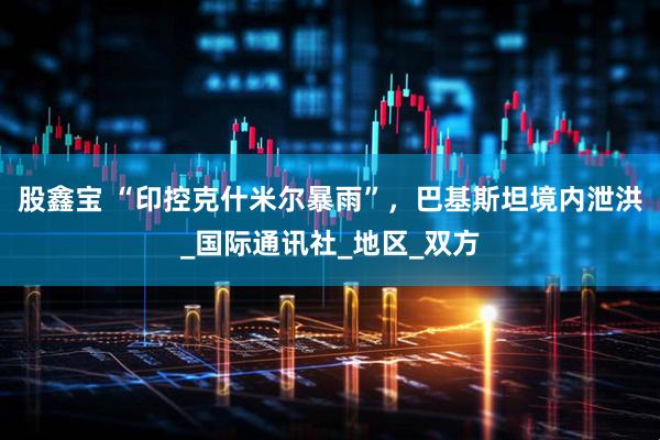 股鑫宝 “印控克什米尔暴雨”，巴基斯坦境内泄洪_国际通讯社_地区_双方