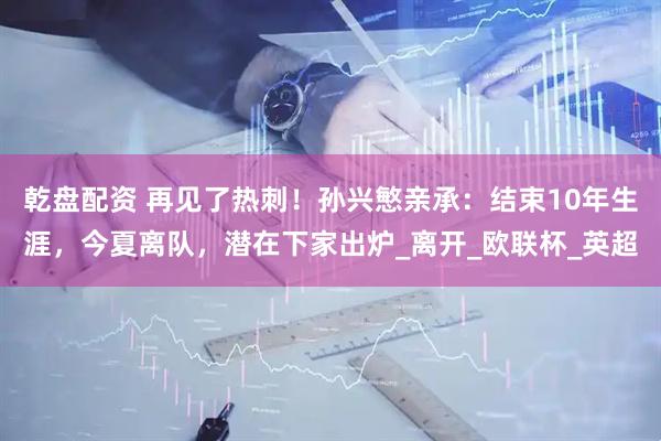 乾盘配资 再见了热刺！孙兴慜亲承：结束10年生涯，今夏离队，潜在下家出炉_离开_欧联杯_英超
