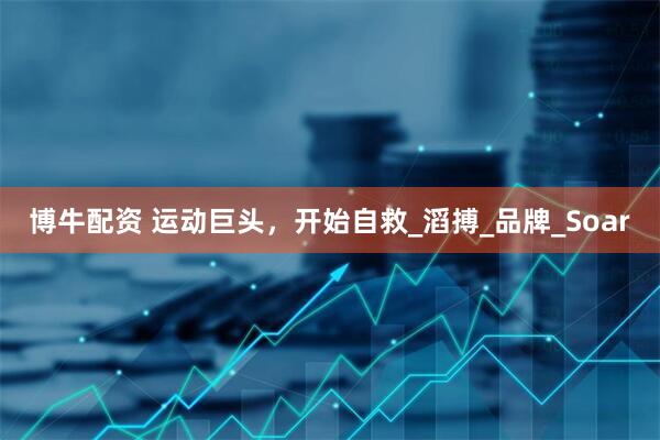 博牛配资 运动巨头，开始自救_滔搏_品牌_Soar