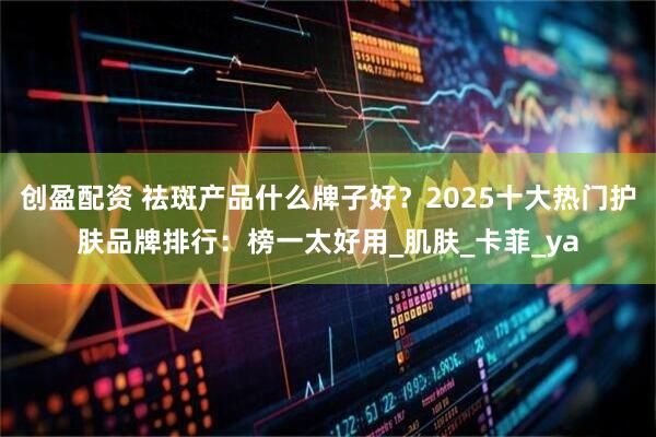 创盈配资 祛斑产品什么牌子好？2025十大热门护肤品牌排行：榜一太好用_肌肤_卡菲_ya