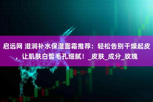 启远网 滋润补水保湿面霜推荐：轻松告别干燥起皮，让肌肤白皙毛孔细腻！_皮肤_成分_玫瑰