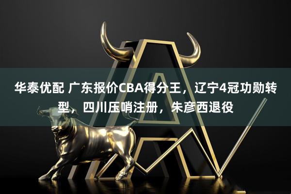 华泰优配 广东报价CBA得分王，辽宁4冠功勋转型，四川压哨注册，朱彦西退役
