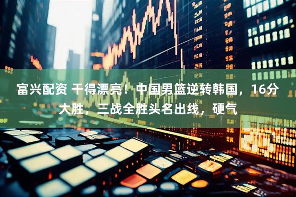 富兴配资 干得漂亮！中国男篮逆转韩国，16分大胜，三战全胜头名出线，硬气