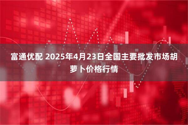 富通优配 2025年4月23日全国主要批发市场胡萝卜价格行情