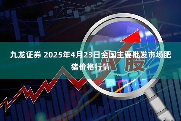九龙证券 2025年4月23日全国主要批发市场肥猪价格行情