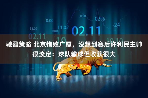 驰盈策略 北京惜败广厦，没想到赛后许利民主帅很淡定：球队输球但收获很大