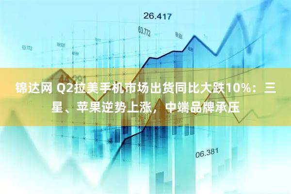 锦达网 Q2拉美手机市场出货同比大跌10%：三星、苹果逆势上涨，中端品牌承压